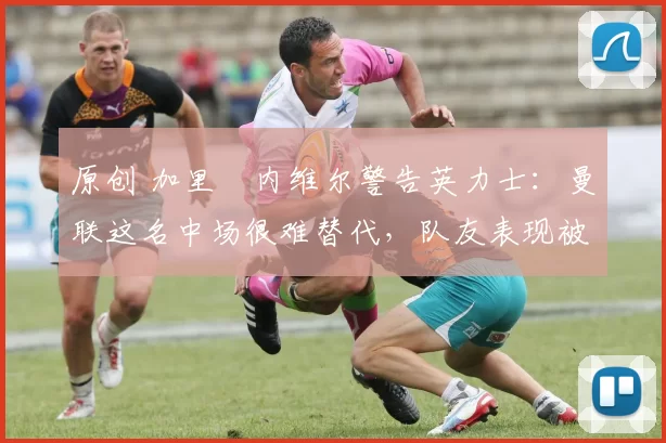 原创 加里・内维尔警告英力士:曼联这名中场很难替代,队友表现被赞 “离谱”