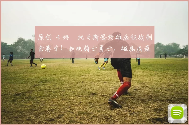 原创 卡姆・托马斯签约雄鹿征战剩余赛季！拒绝骑士勇士，雄鹿成最优选