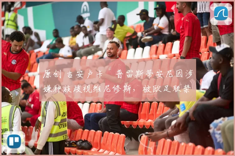 原创 吉安卢卡・普雷斯蒂安尼因涉嫌种族歧视维尼修斯，被欧足联禁赛