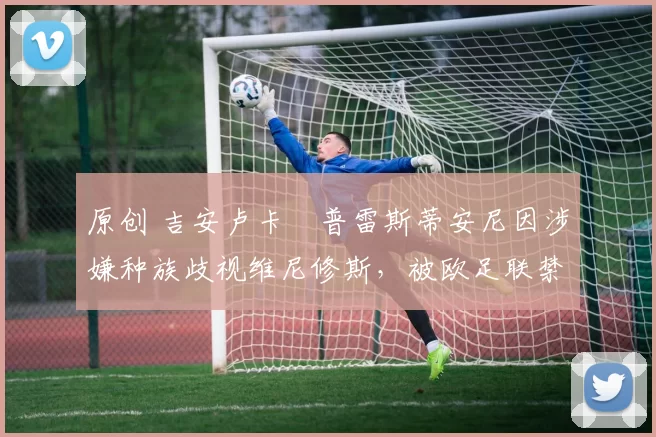 原创 吉安卢卡・普雷斯蒂安尼因涉嫌种族歧视维尼修斯，被欧足联禁赛