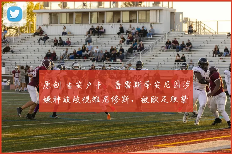 原创 吉安卢卡・普雷斯蒂安尼因涉嫌种族歧视维尼修斯，被欧足联禁赛