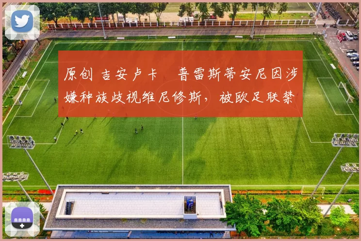 原创 吉安卢卡・普雷斯蒂安尼因涉嫌种族歧视维尼修斯，被欧足联禁赛