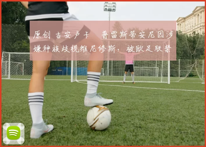 原创 吉安卢卡・普雷斯蒂安尼因涉嫌种族歧视维尼修斯，被欧足联禁赛