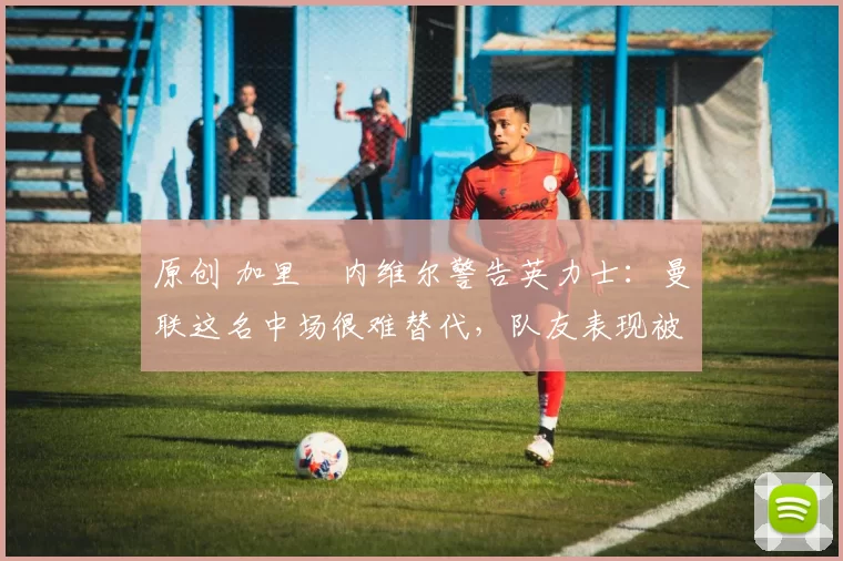 原创 加里・内维尔警告英力士：曼联这名中场很难替代，队友表现被赞 “离谱”