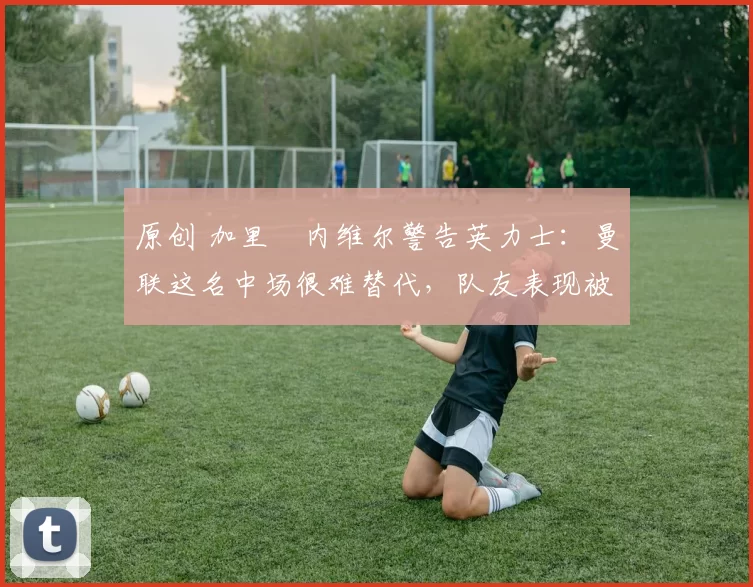 原创 加里・内维尔警告英力士：曼联这名中场很难替代，队友表现被赞 “离谱”