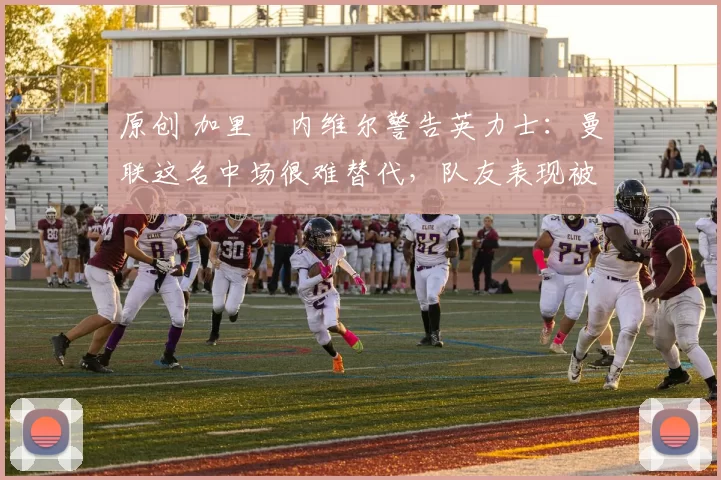 原创 加里・内维尔警告英力士：曼联这名中场很难替代，队友表现被赞 “离谱”