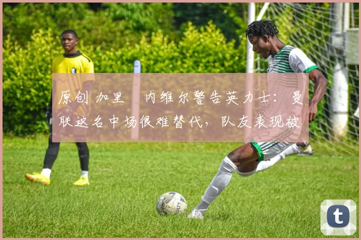 原创 加里・内维尔警告英力士:曼联这名中场很难替代,队友表现被赞 “离谱”