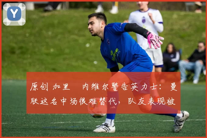 原创 加里・内维尔警告英力士：曼联这名中场很难替代，队友表现被赞 “离谱”