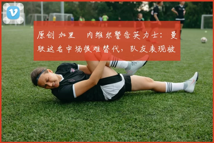 原创 加里・内维尔警告英力士：曼联这名中场很难替代，队友表现被赞 “离谱”