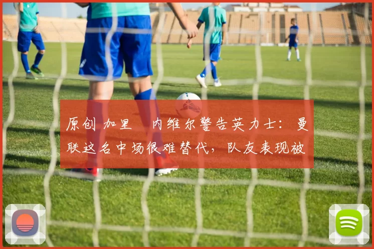 原创 加里・内维尔警告英力士:曼联这名中场很难替代,队友表现被赞 “离谱”