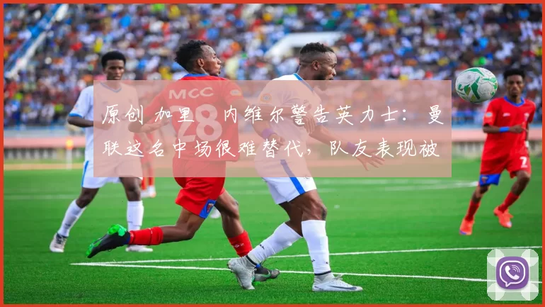 原创 加里・内维尔警告英力士：曼联这名中场很难替代，队友表现被赞 “离谱”