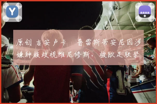 原创 吉安卢卡・普雷斯蒂安尼因涉嫌种族歧视维尼修斯,被欧足联禁赛