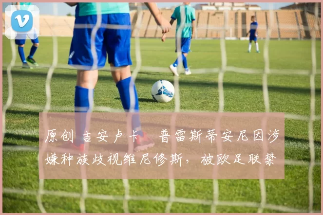 原创 吉安卢卡・普雷斯蒂安尼因涉嫌种族歧视维尼修斯，被欧足联禁赛