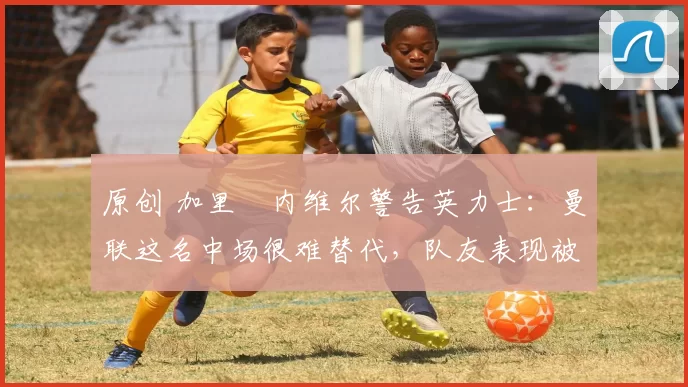 原创 加里・内维尔警告英力士：曼联这名中场很难替代，队友表现被赞 “离谱”