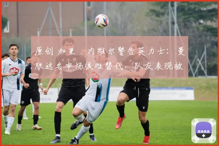 原创 加里・内维尔警告英力士:曼联这名中场很难替代,队友表现被赞 “离谱”