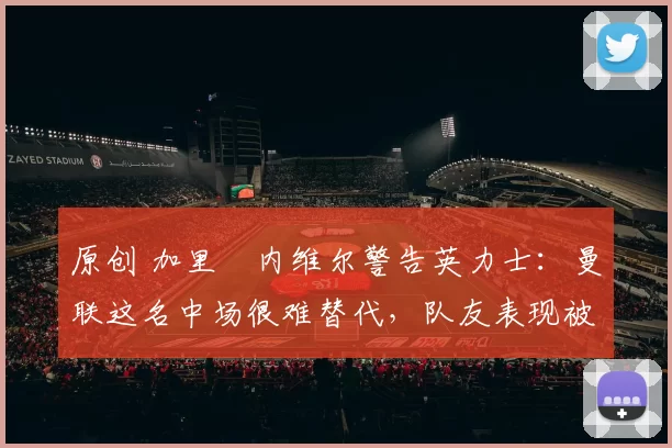 原创 加里・内维尔警告英力士：曼联这名中场很难替代，队友表现被赞 “离谱”