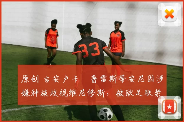 原创 吉安卢卡・普雷斯蒂安尼因涉嫌种族歧视维尼修斯，被欧足联禁赛