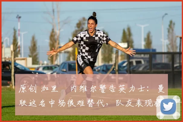 原创 加里・内维尔警告英力士:曼联这名中场很难替代,队友表现被赞 “离谱”