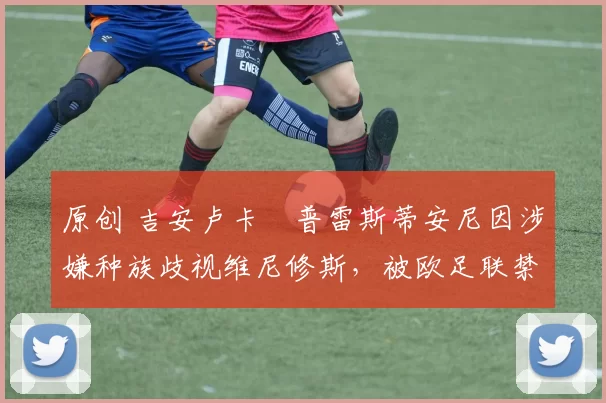 原创 吉安卢卡・普雷斯蒂安尼因涉嫌种族歧视维尼修斯，被欧足联禁赛