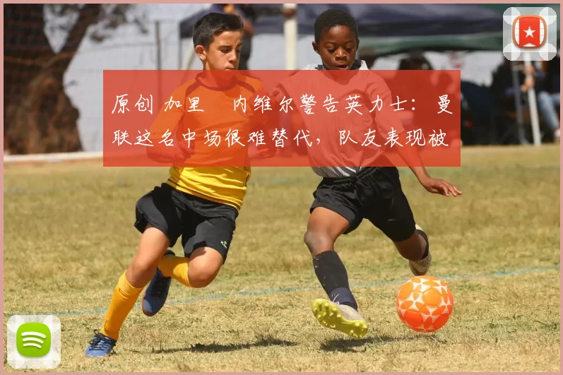 原创 加里・内维尔警告英力士：曼联这名中场很难替代，队友表现被赞 “离谱”