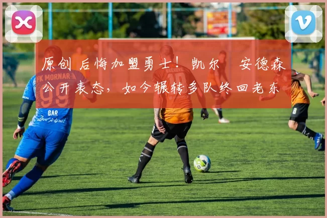 原创 后悔加盟勇士！凯尔・安德森公开表态，如今辗转多队终回老东家