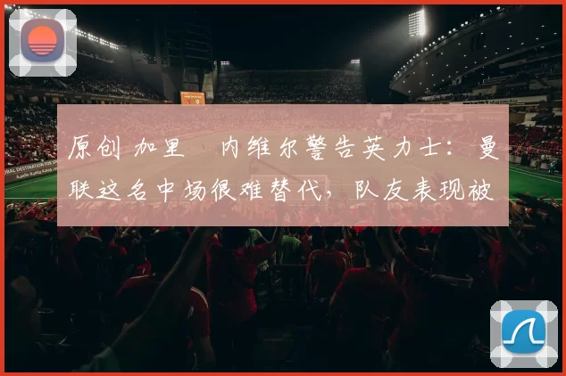 原创 加里・内维尔警告英力士:曼联这名中场很难替代,队友表现被赞 “离谱”