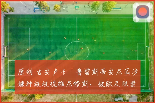 原创 吉安卢卡・普雷斯蒂安尼因涉嫌种族歧视维尼修斯，被欧足联禁赛