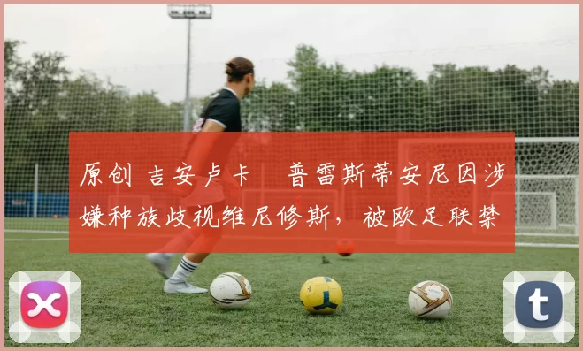 原创 吉安卢卡・普雷斯蒂安尼因涉嫌种族歧视维尼修斯,被欧足联禁赛