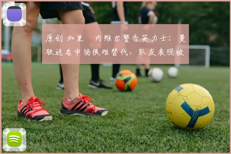 原创 加里・内维尔警告英力士：曼联这名中场很难替代，队友表现被赞 “离谱”