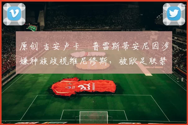 原创 吉安卢卡・普雷斯蒂安尼因涉嫌种族歧视维尼修斯,被欧足联禁赛