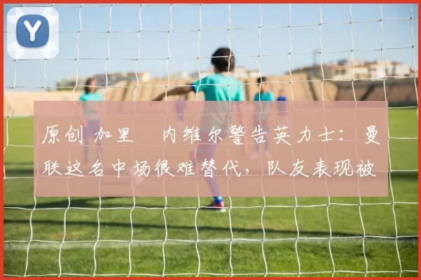 原创 加里・内维尔警告英力士：曼联这名中场很难替代，队友表现被赞 “离谱”