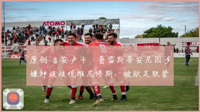 原创 吉安卢卡・普雷斯蒂安尼因涉嫌种族歧视维尼修斯，被欧足联禁赛