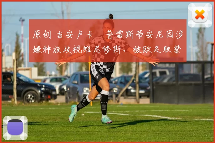 原创 吉安卢卡・普雷斯蒂安尼因涉嫌种族歧视维尼修斯，被欧足联禁赛