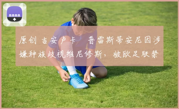 原创 吉安卢卡・普雷斯蒂安尼因涉嫌种族歧视维尼修斯，被欧足联禁赛