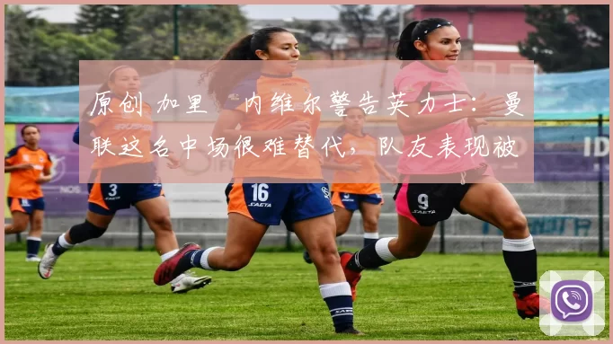 原创 加里・内维尔警告英力士：曼联这名中场很难替代，队友表现被赞 “离谱”