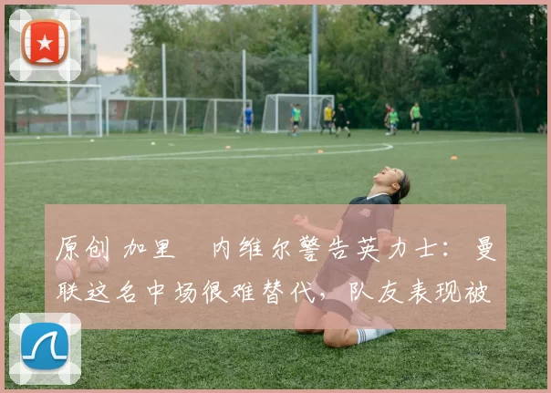 原创 加里・内维尔警告英力士:曼联这名中场很难替代,队友表现被赞 “离谱”