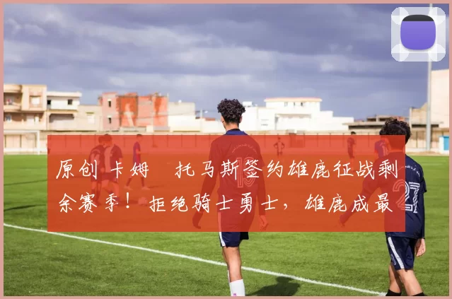 原创 卡姆・托马斯签约雄鹿征战剩余赛季！拒绝骑士勇士，雄鹿成最优选