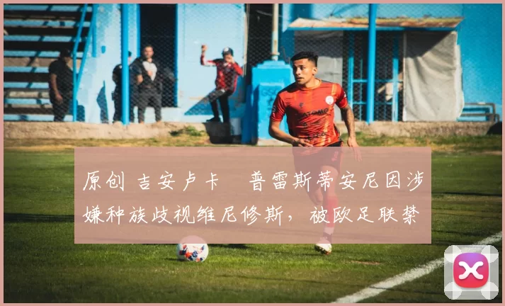 原创 吉安卢卡・普雷斯蒂安尼因涉嫌种族歧视维尼修斯，被欧足联禁赛