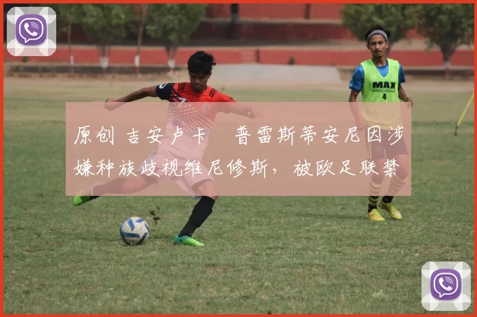 原创 吉安卢卡・普雷斯蒂安尼因涉嫌种族歧视维尼修斯，被欧足联禁赛