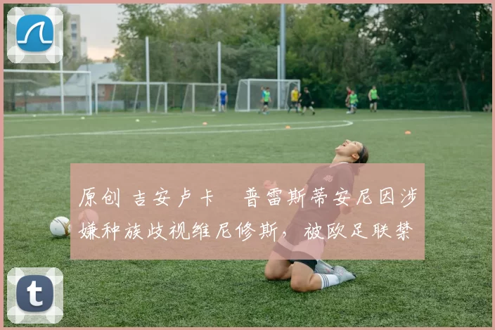 原创 吉安卢卡・普雷斯蒂安尼因涉嫌种族歧视维尼修斯,被欧足联禁赛