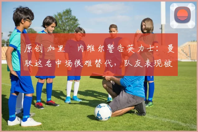 原创 加里・内维尔警告英力士:曼联这名中场很难替代,队友表现被赞 “离谱”