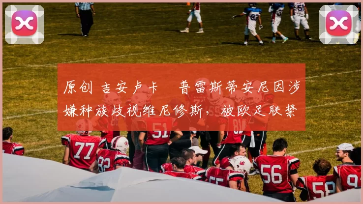 原创 吉安卢卡・普雷斯蒂安尼因涉嫌种族歧视维尼修斯,被欧足联禁赛