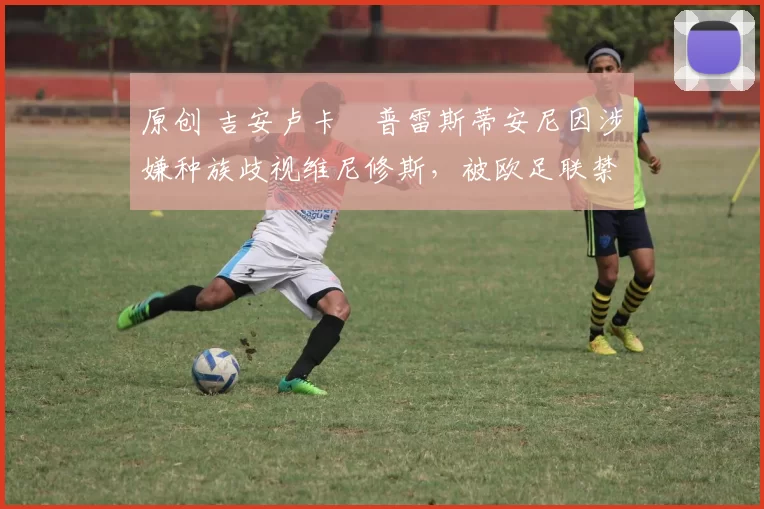 原创 吉安卢卡・普雷斯蒂安尼因涉嫌种族歧视维尼修斯,被欧足联禁赛