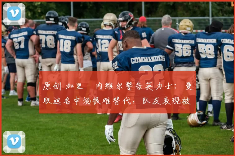 原创 加里・内维尔警告英力士:曼联这名中场很难替代,队友表现被赞 “离谱”