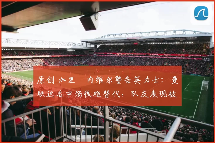 原创 加里・内维尔警告英力士：曼联这名中场很难替代，队友表现被赞 “离谱”