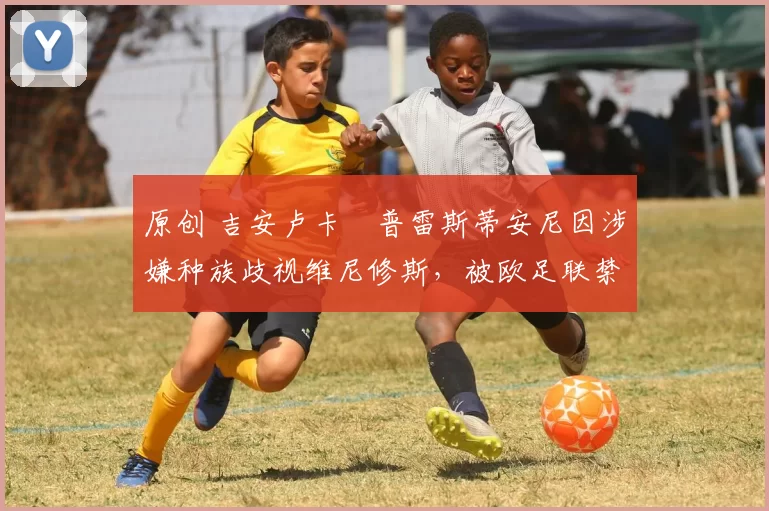 原创 吉安卢卡・普雷斯蒂安尼因涉嫌种族歧视维尼修斯，被欧足联禁赛