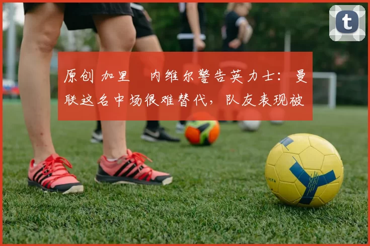 原创 加里・内维尔警告英力士：曼联这名中场很难替代，队友表现被赞 “离谱”