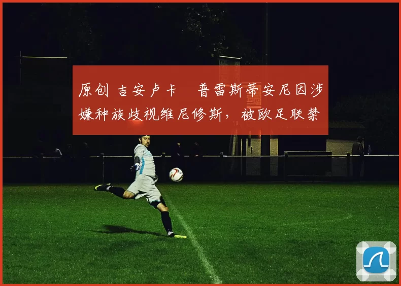 原创 吉安卢卡・普雷斯蒂安尼因涉嫌种族歧视维尼修斯,被欧足联禁赛