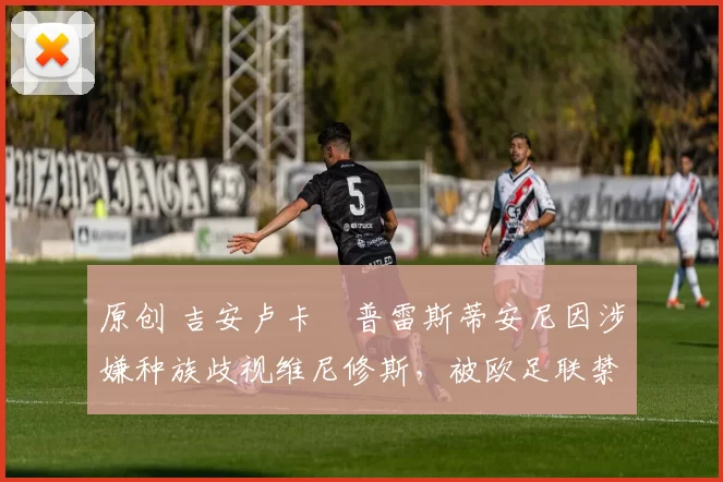 原创 吉安卢卡・普雷斯蒂安尼因涉嫌种族歧视维尼修斯，被欧足联禁赛