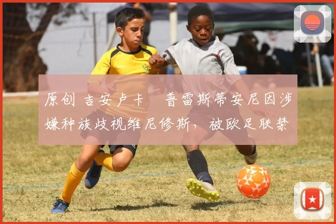 原创 吉安卢卡・普雷斯蒂安尼因涉嫌种族歧视维尼修斯,被欧足联禁赛